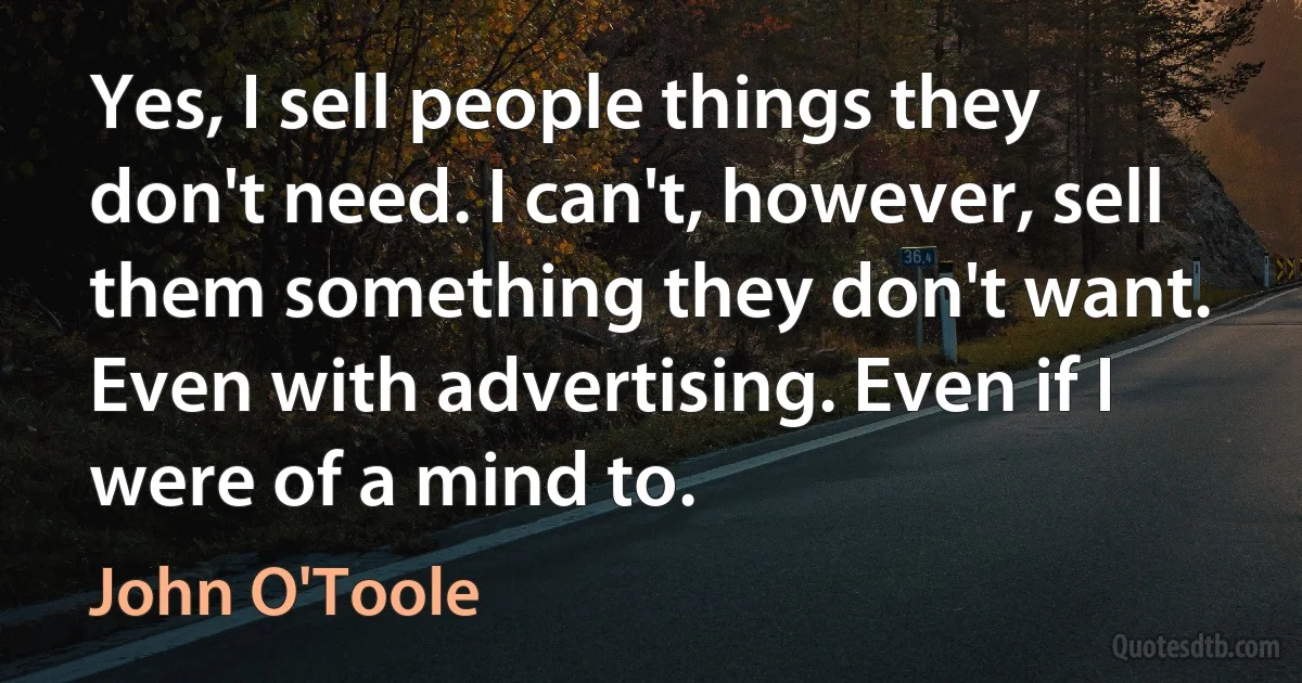 Yes, I sell people things they don't need. I can't, however, sell them something they don't want. Even with advertising. Even if I were of a mind to. (John O'Toole)