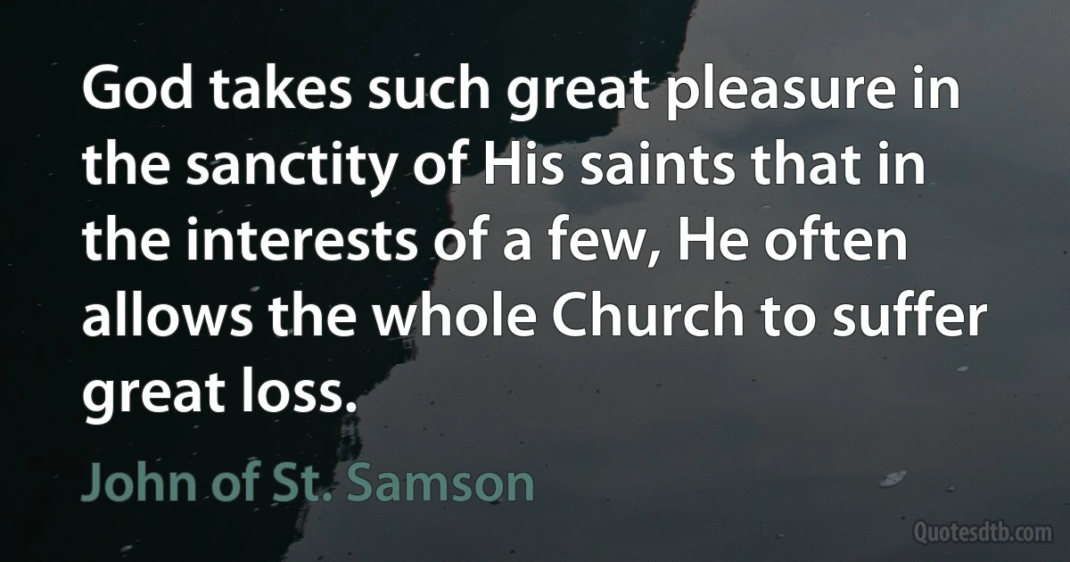 God takes such great pleasure in the sanctity of His saints that in the interests of a few, He often allows the whole Church to suffer great loss. (John of St. Samson)