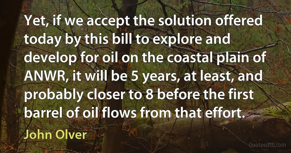 Yet, if we accept the solution offered today by this bill to explore and develop for oil on the coastal plain of ANWR, it will be 5 years, at least, and probably closer to 8 before the first barrel of oil flows from that effort. (John Olver)