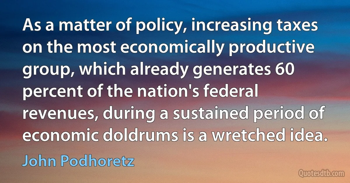 As a matter of policy, increasing taxes on the most economically productive group, which already generates 60 percent of the nation's federal revenues, during a sustained period of economic doldrums is a wretched idea. (John Podhoretz)