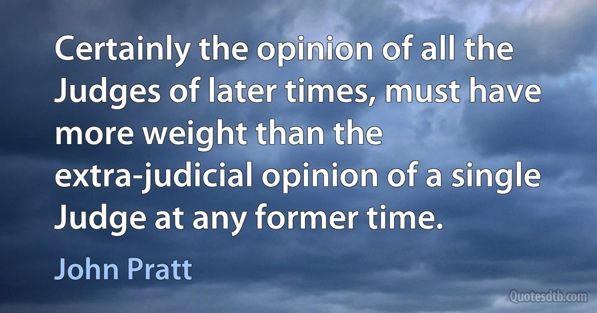 Certainly the opinion of all the Judges of later times, must have more weight than the extra-judicial opinion of a single Judge at any former time. (John Pratt)