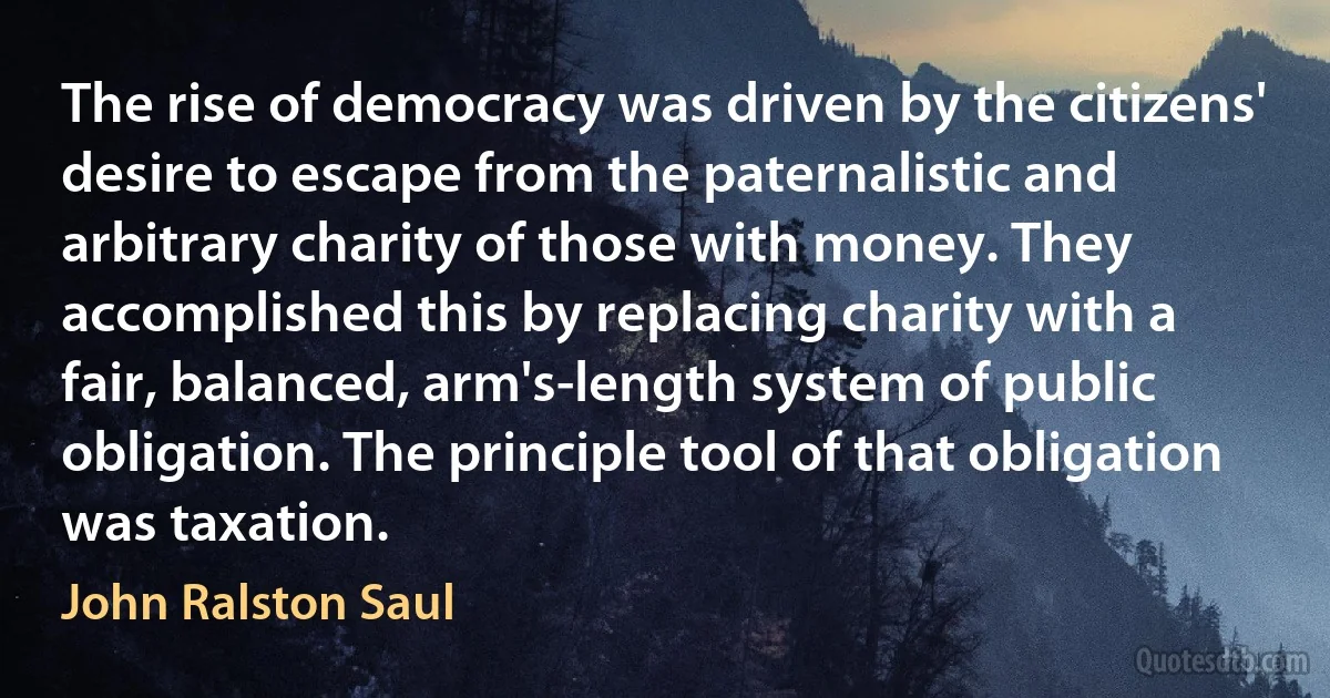 The rise of democracy was driven by the citizens' desire to escape from the paternalistic and arbitrary charity of those with money. They accomplished this by replacing charity with a fair, balanced, arm's-length system of public obligation. The principle tool of that obligation was taxation. (John Ralston Saul)