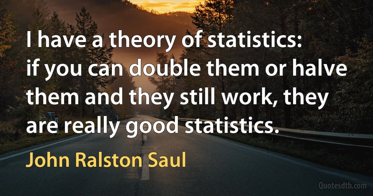 I have a theory of statistics: if you can double them or halve them and they still work, they are really good statistics. (John Ralston Saul)