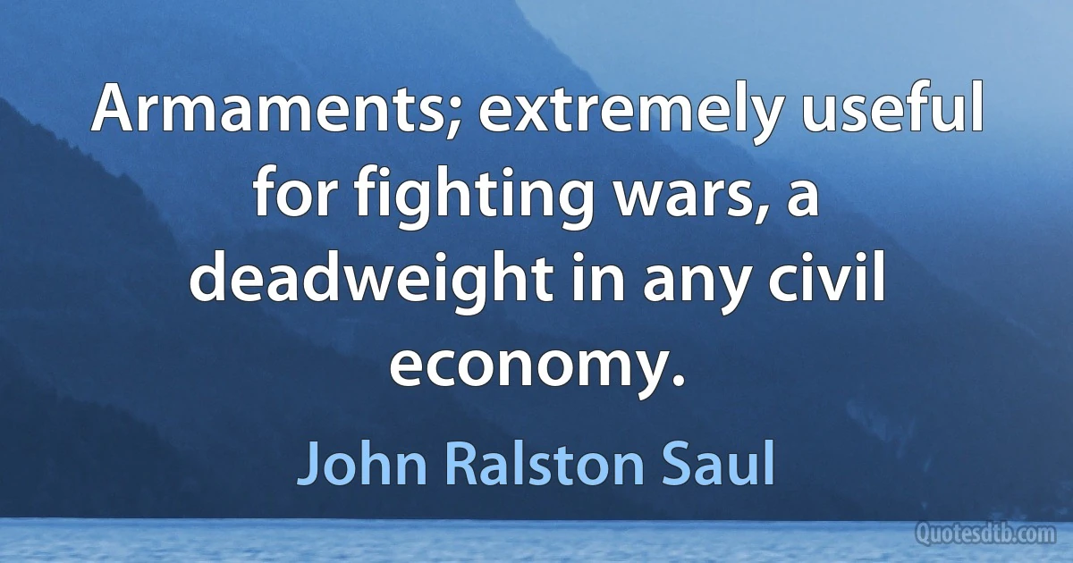 Armaments; extremely useful for fighting wars, a deadweight in any civil economy. (John Ralston Saul)