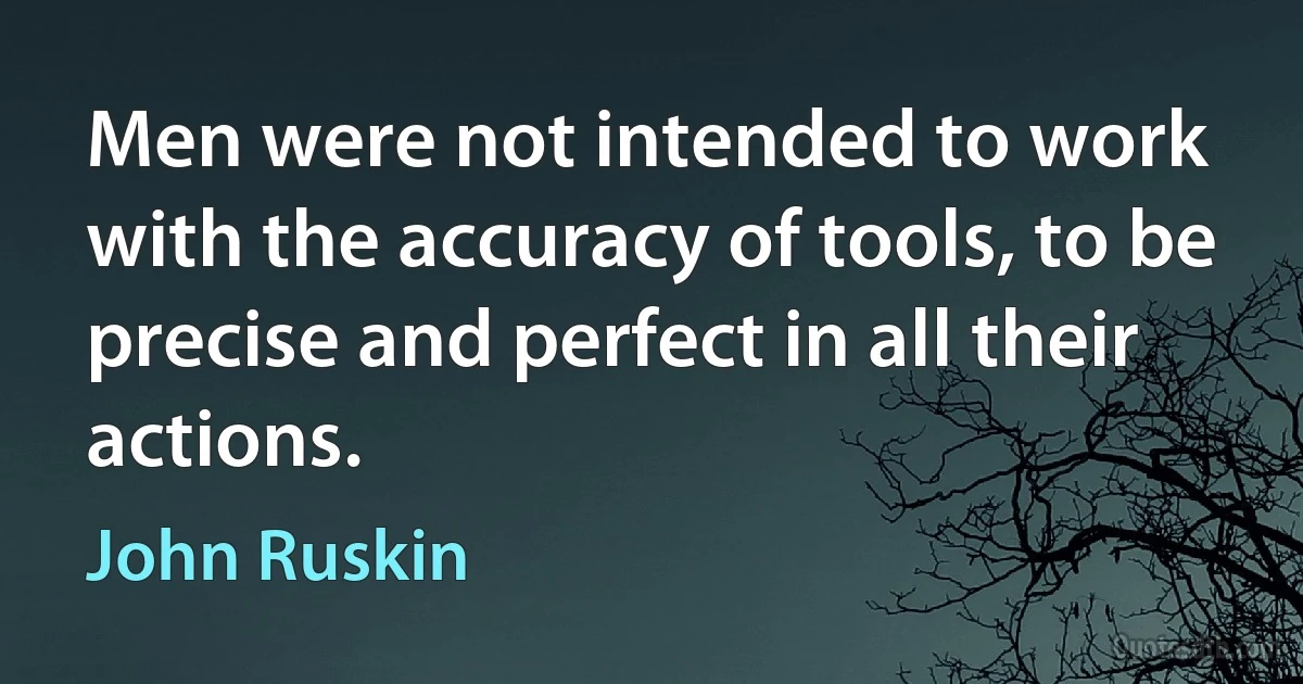 Men were not intended to work with the accuracy of tools, to be precise and perfect in all their actions. (John Ruskin)