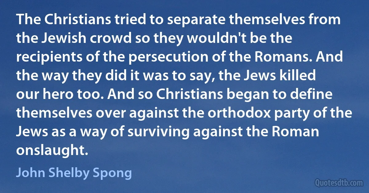 The Christians tried to separate themselves from the Jewish crowd so they wouldn't be the recipients of the persecution of the Romans. And the way they did it was to say, the Jews killed our hero too. And so Christians began to define themselves over against the orthodox party of the Jews as a way of surviving against the Roman onslaught. (John Shelby Spong)