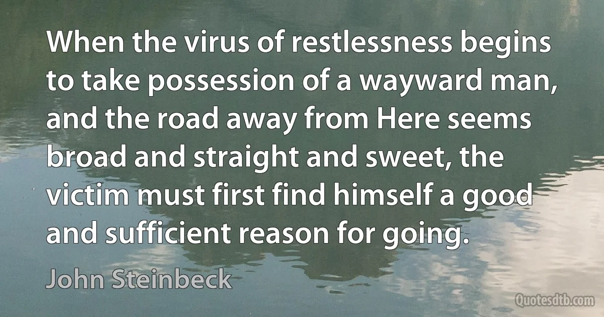 When the virus of restlessness begins to take possession of a wayward man, and the road away from Here seems broad and straight and sweet, the victim must first find himself a good and sufficient reason for going. (John Steinbeck)