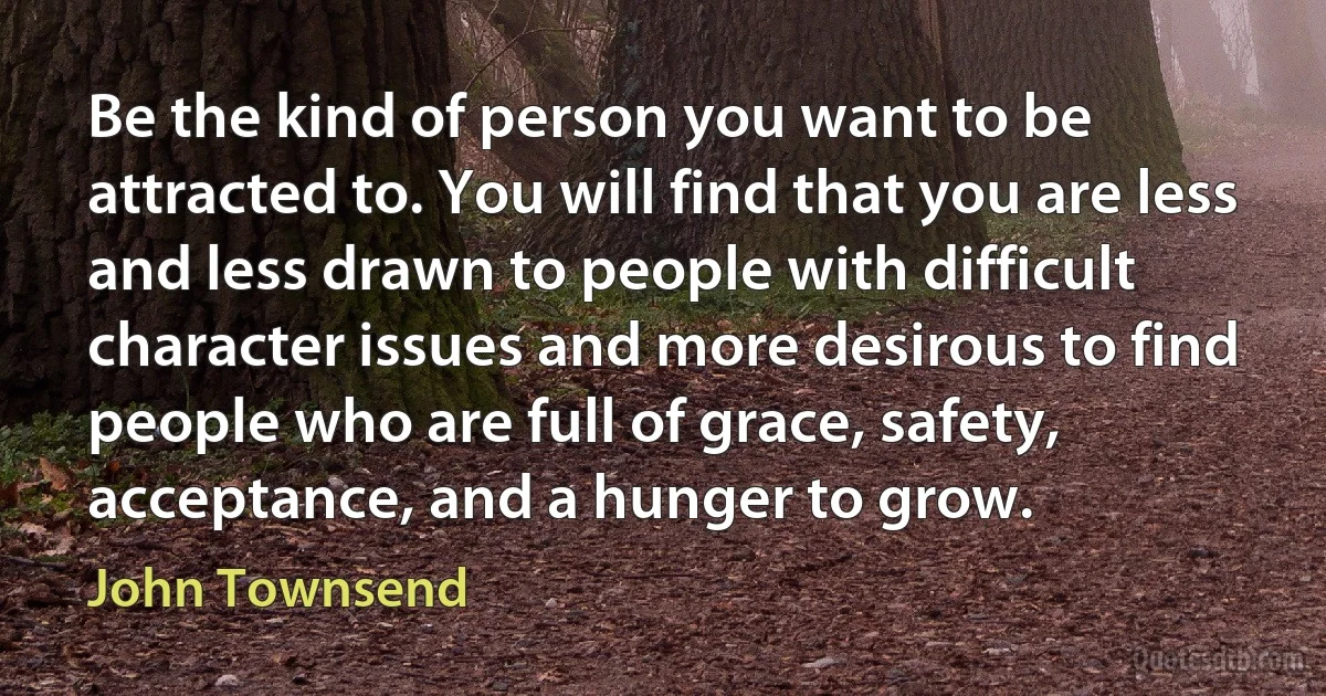 Be the kind of person you want to be attracted to. You will find that you are less and less drawn to people with difficult character issues and more desirous to find people who are full of grace, safety, acceptance, and a hunger to grow. (John Townsend)