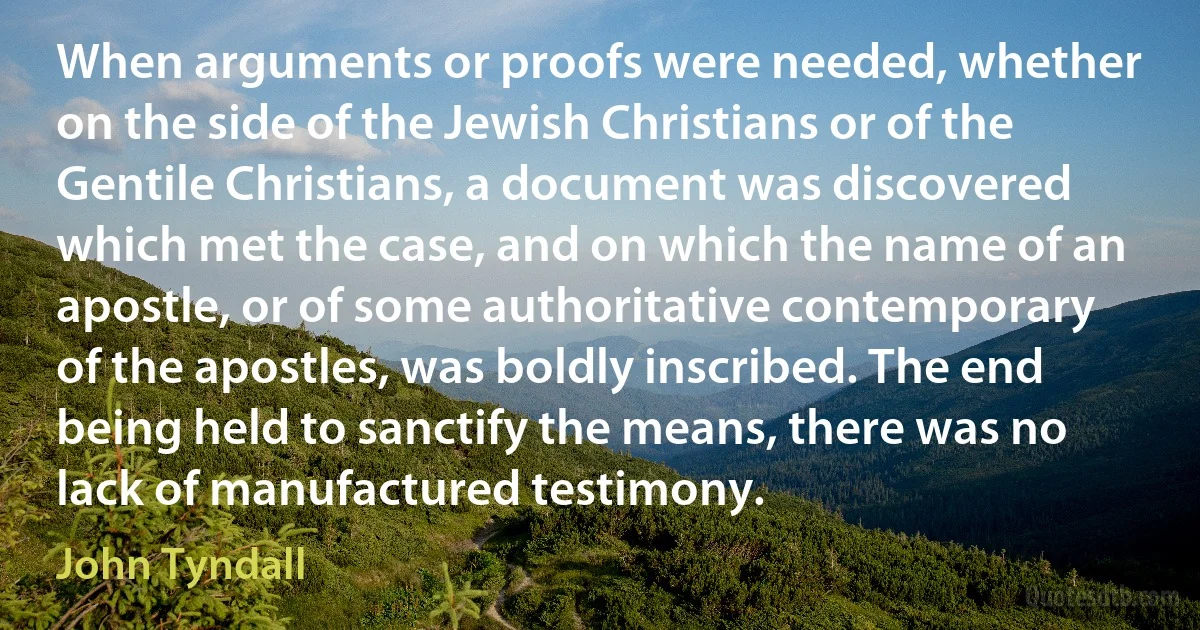 When arguments or proofs were needed, whether on the side of the Jewish Christians or of the Gentile Christians, a document was discovered which met the case, and on which the name of an apostle, or of some authoritative contemporary of the apostles, was boldly inscribed. The end being held to sanctify the means, there was no lack of manufactured testimony. (John Tyndall)