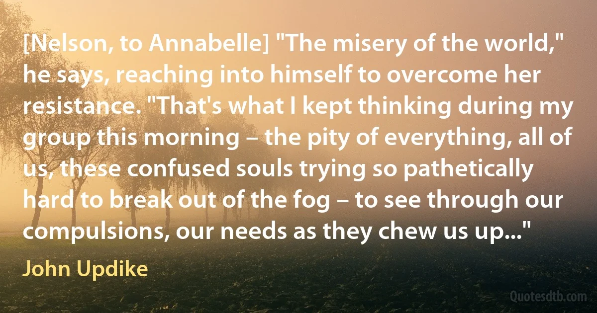 [Nelson, to Annabelle] "The misery of the world," he says, reaching into himself to overcome her resistance. "That's what I kept thinking during my group this morning – the pity of everything, all of us, these confused souls trying so pathetically hard to break out of the fog – to see through our compulsions, our needs as they chew us up..." (John Updike)