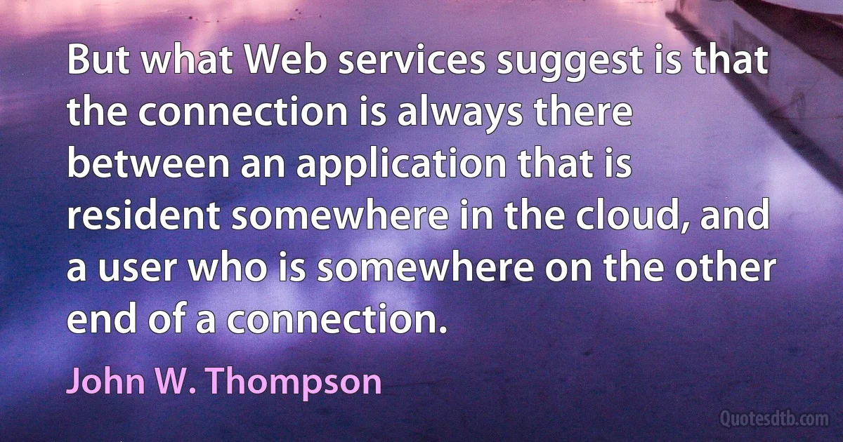 But what Web services suggest is that the connection is always there between an application that is resident somewhere in the cloud, and a user who is somewhere on the other end of a connection. (John W. Thompson)