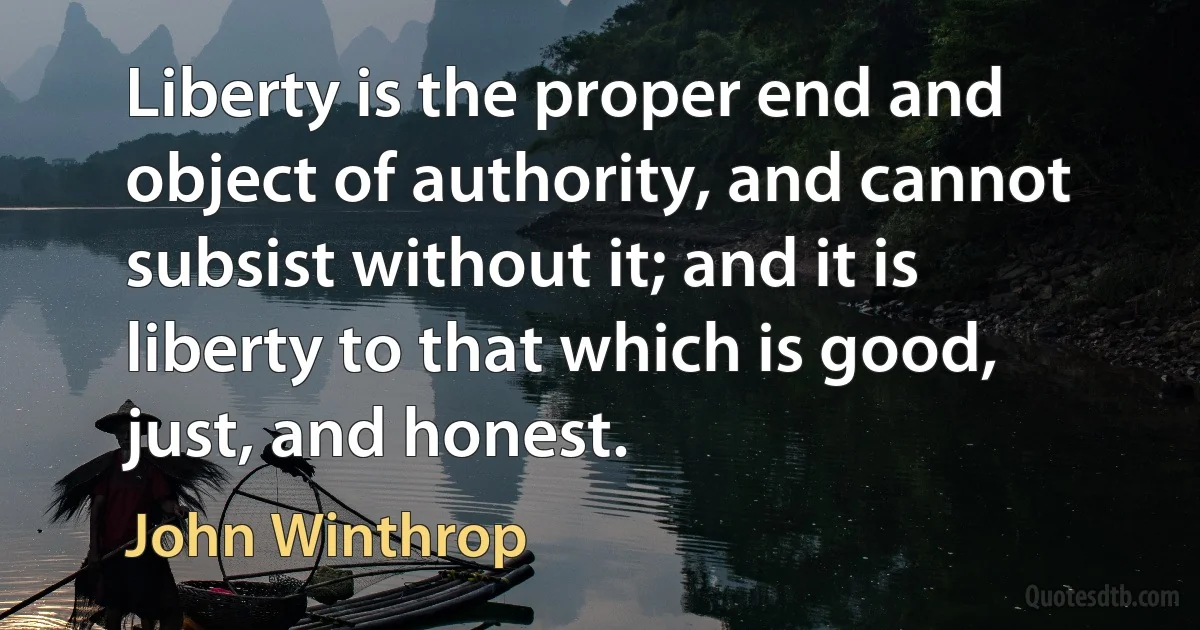 Liberty is the proper end and object of authority, and cannot subsist without it; and it is liberty to that which is good, just, and honest. (John Winthrop)