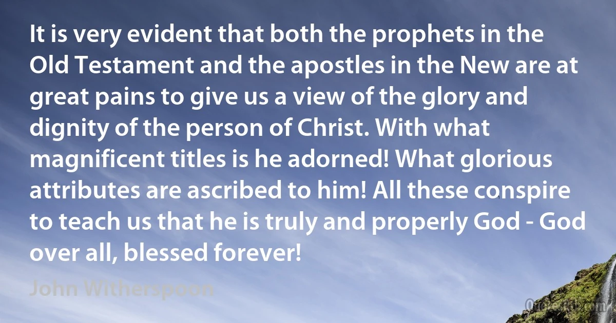 It is very evident that both the prophets in the Old Testament and the apostles in the New are at great pains to give us a view of the glory and dignity of the person of Christ. With what magnificent titles is he adorned! What glorious attributes are ascribed to him! All these conspire to teach us that he is truly and properly God - God over all, blessed forever! (John Witherspoon)