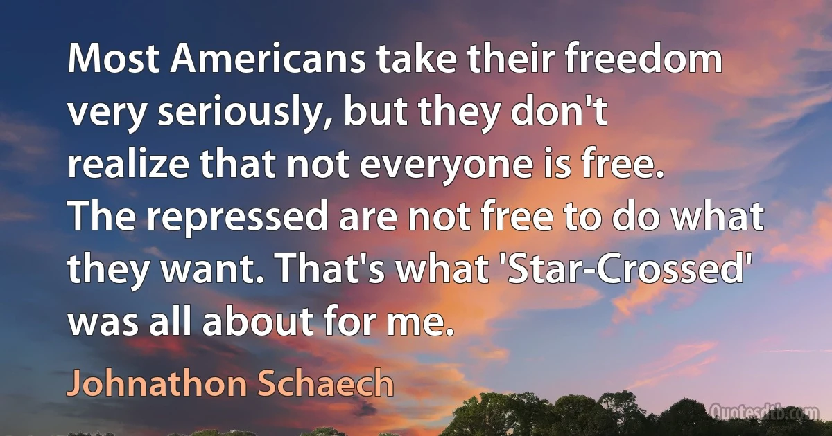 Most Americans take their freedom very seriously, but they don't realize that not everyone is free. The repressed are not free to do what they want. That's what 'Star-Crossed' was all about for me. (Johnathon Schaech)