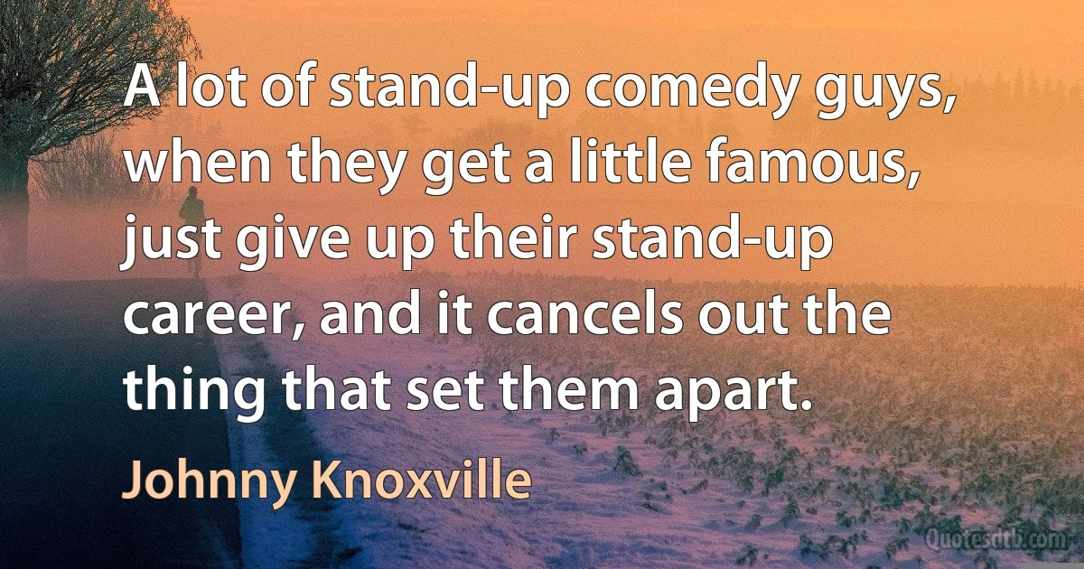 A lot of stand-up comedy guys, when they get a little famous, just give up their stand-up career, and it cancels out the thing that set them apart. (Johnny Knoxville)