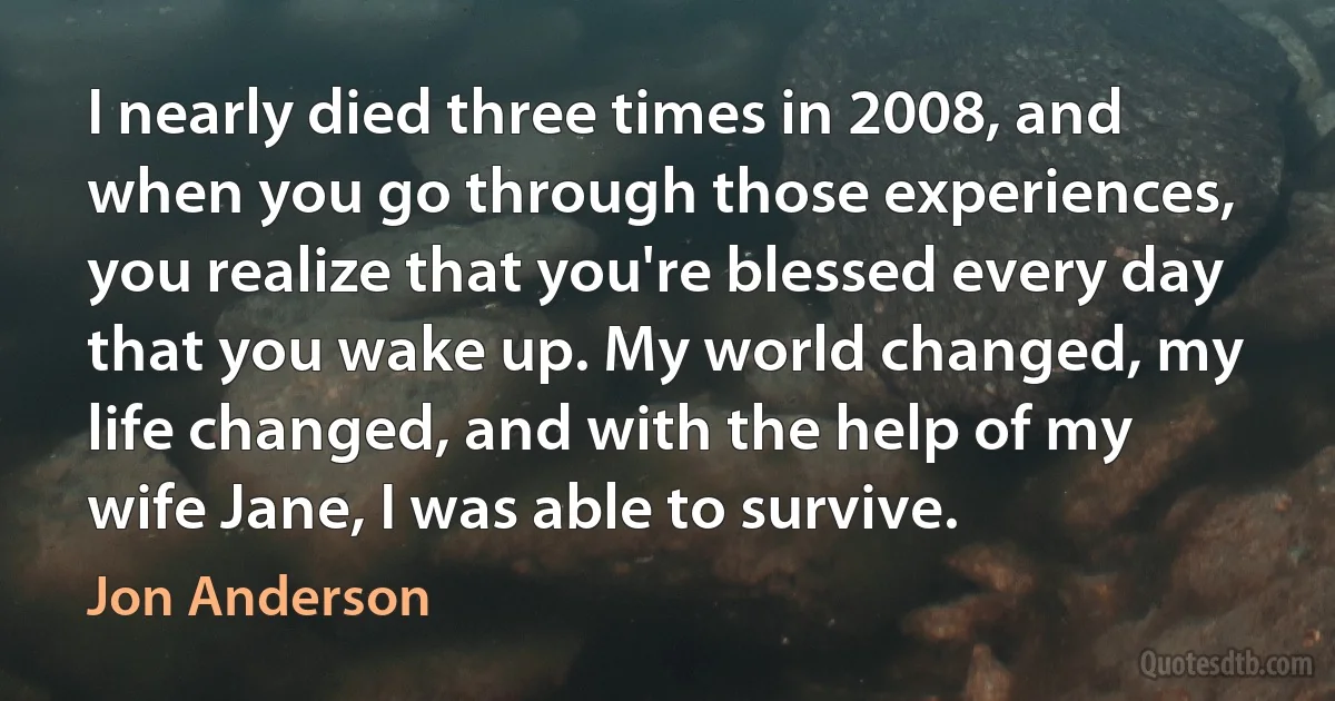 I nearly died three times in 2008, and when you go through those experiences, you realize that you're blessed every day that you wake up. My world changed, my life changed, and with the help of my wife Jane, I was able to survive. (Jon Anderson)