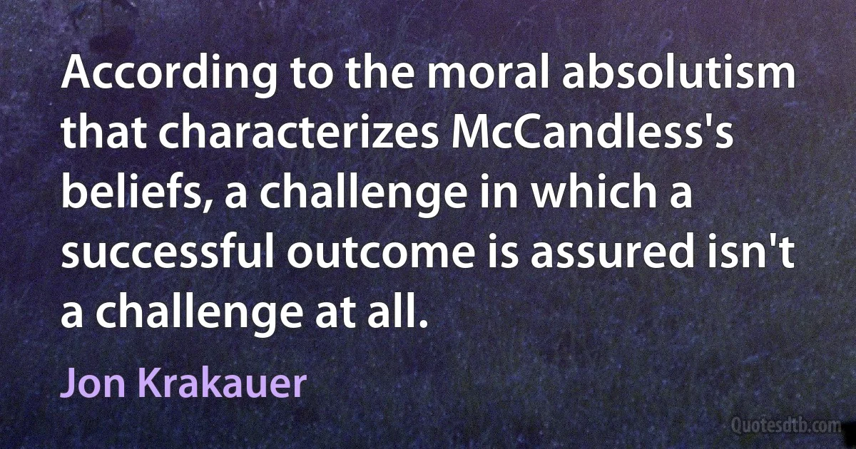 According to the moral absolutism that characterizes McCandless's beliefs, a challenge in which a successful outcome is assured isn't a challenge at all. (Jon Krakauer)