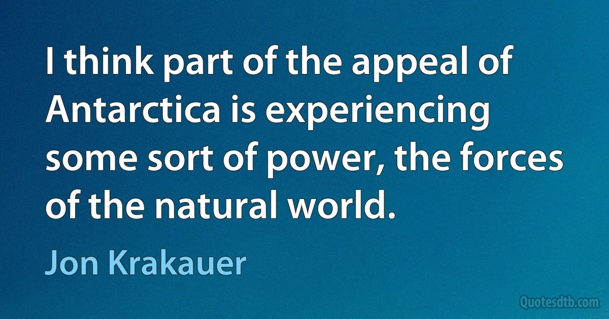 I think part of the appeal of Antarctica is experiencing some sort of power, the forces of the natural world. (Jon Krakauer)