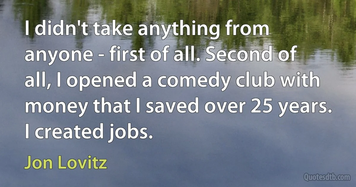 I didn't take anything from anyone - first of all. Second of all, I opened a comedy club with money that I saved over 25 years. I created jobs. (Jon Lovitz)