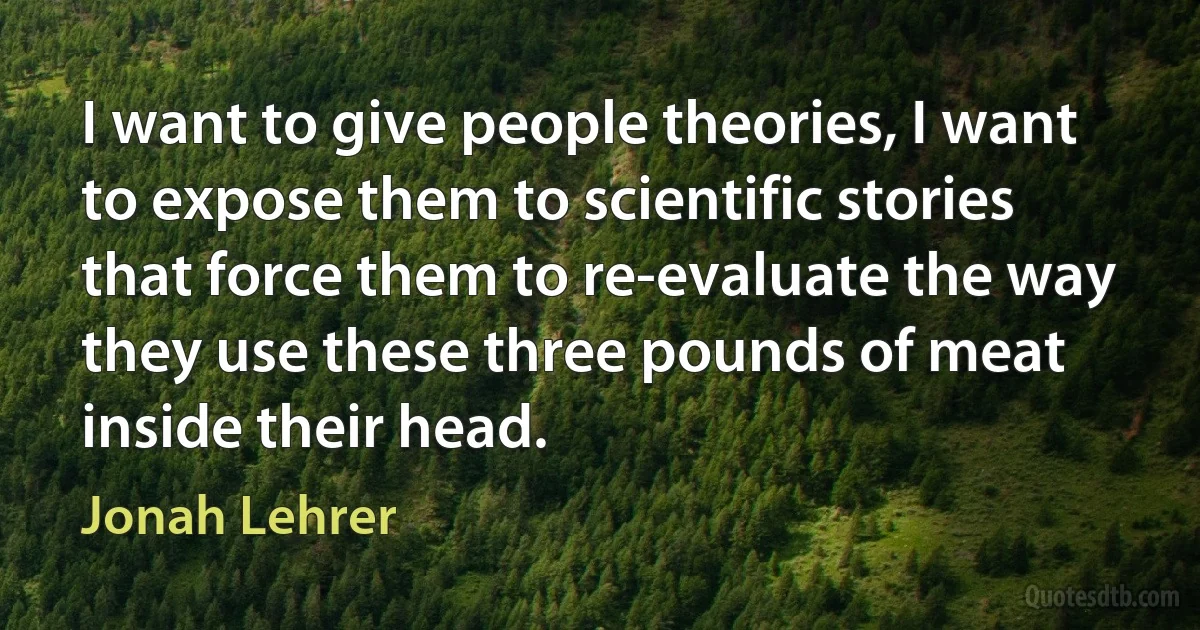 I want to give people theories, I want to expose them to scientific stories that force them to re-evaluate the way they use these three pounds of meat inside their head. (Jonah Lehrer)