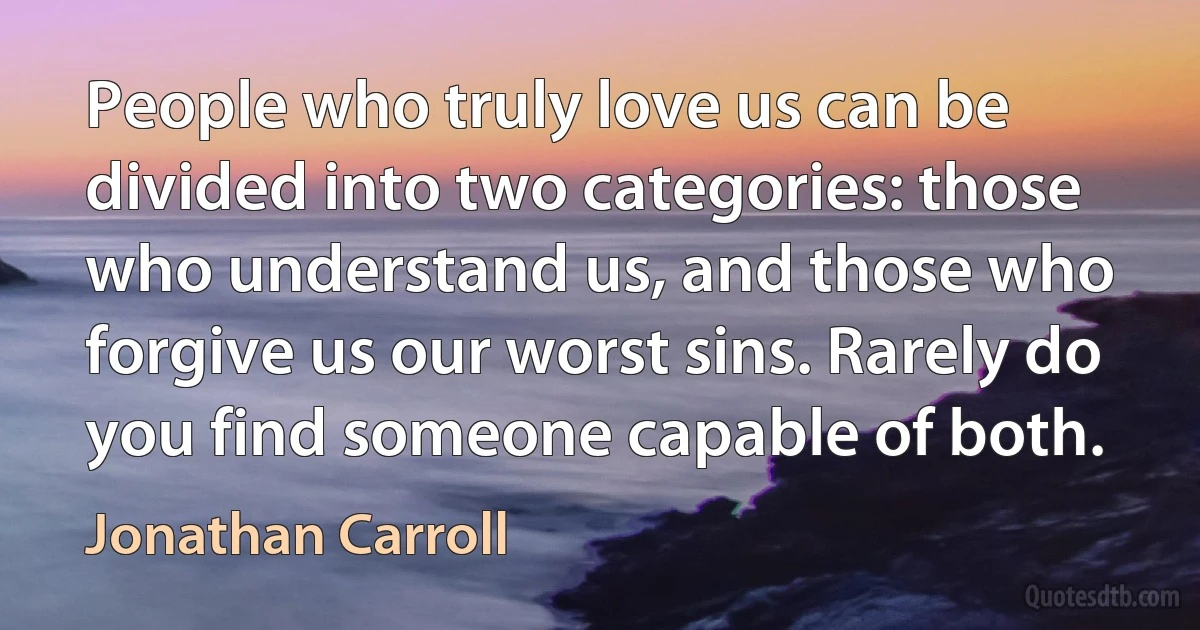 People who truly love us can be divided into two categories: those who understand us, and those who forgive us our worst sins. Rarely do you find someone capable of both. (Jonathan Carroll)