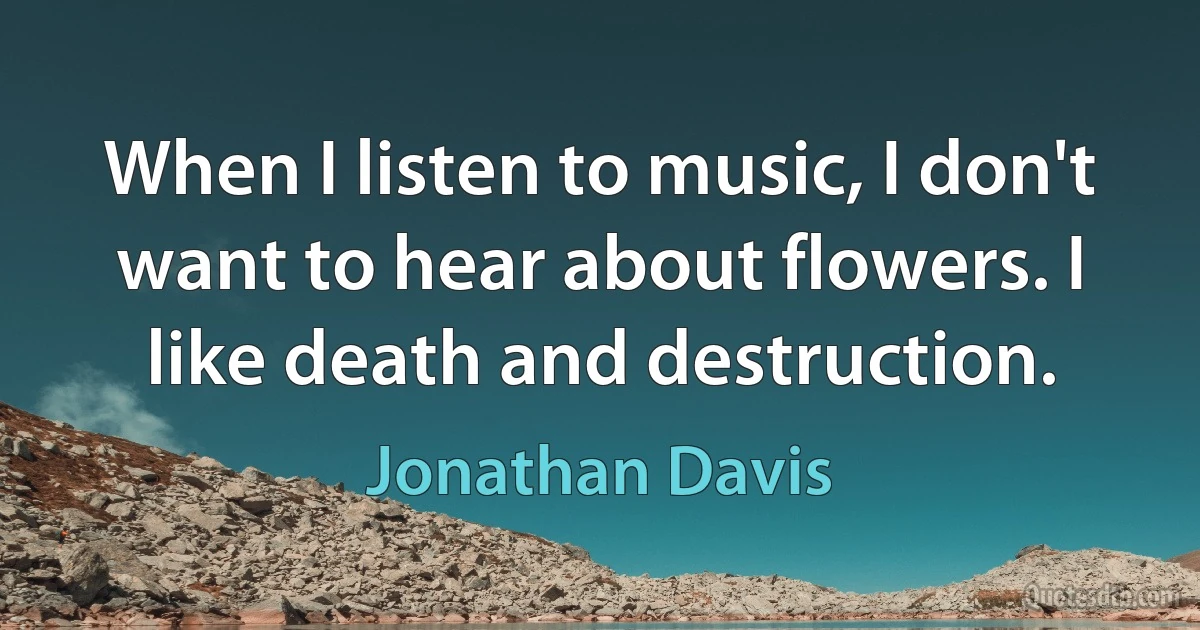 When I listen to music, I don't want to hear about flowers. I like death and destruction. (Jonathan Davis)