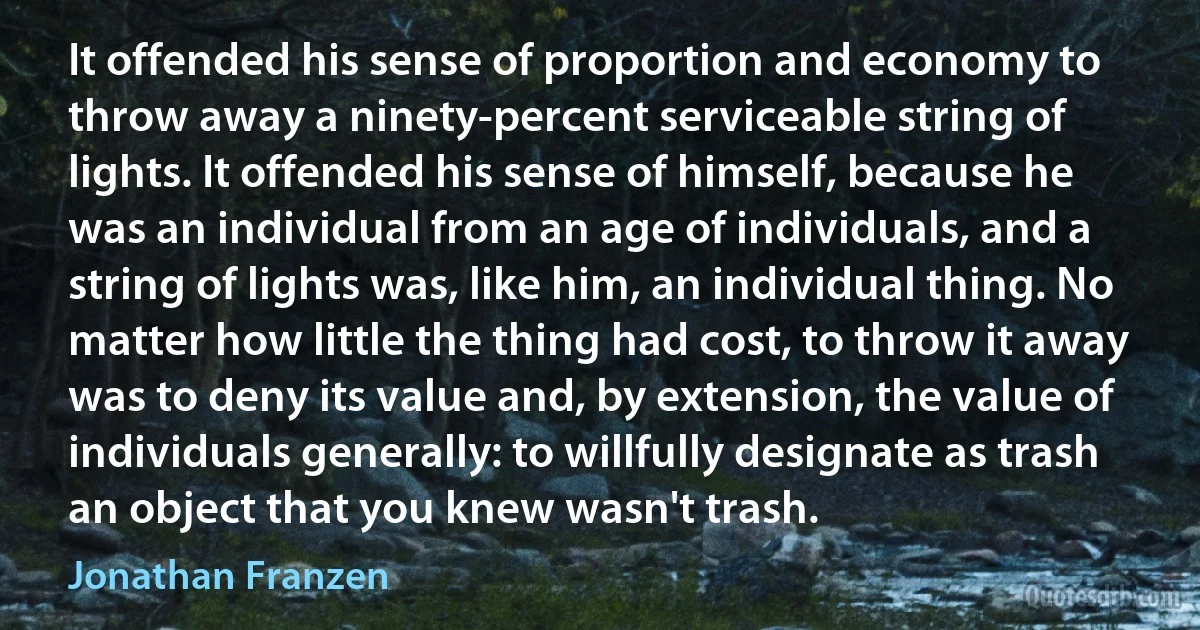 It offended his sense of proportion and economy to throw away a ninety-percent serviceable string of lights. It offended his sense of himself, because he was an individual from an age of individuals, and a string of lights was, like him, an individual thing. No matter how little the thing had cost, to throw it away was to deny its value and, by extension, the value of individuals generally: to willfully designate as trash an object that you knew wasn't trash. (Jonathan Franzen)