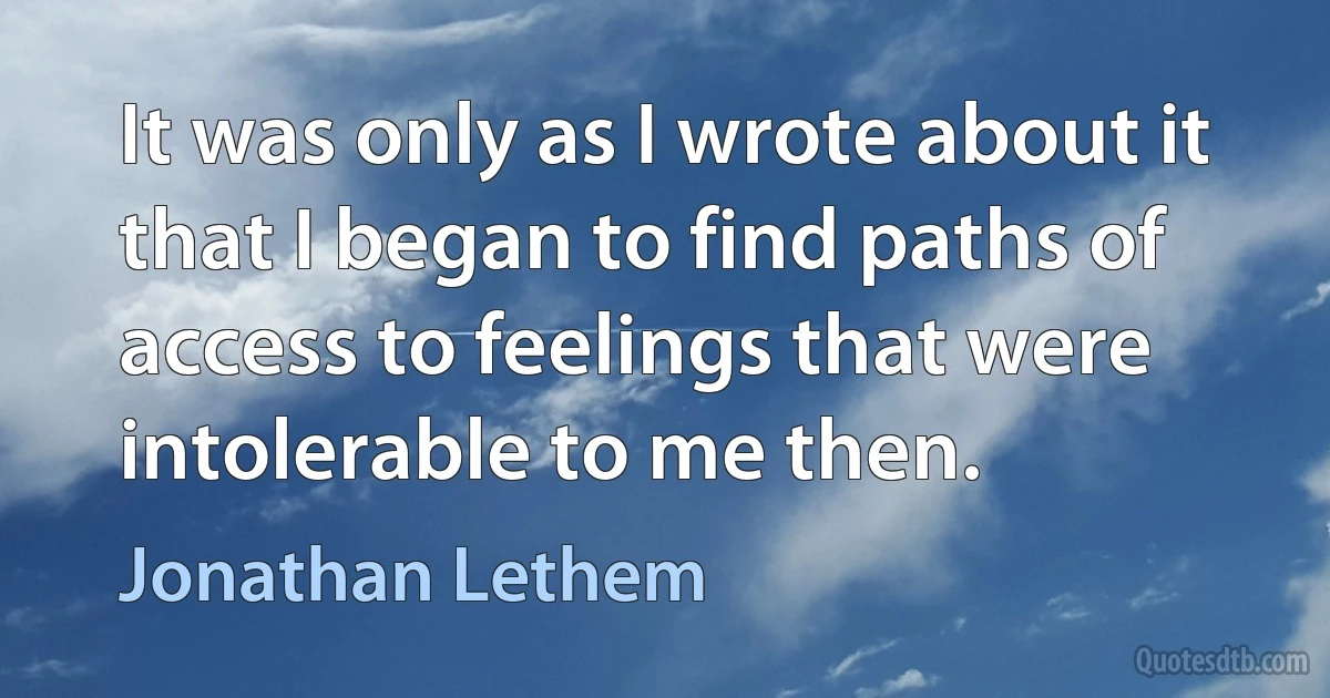 It was only as I wrote about it that I began to find paths of access to feelings that were intolerable to me then. (Jonathan Lethem)