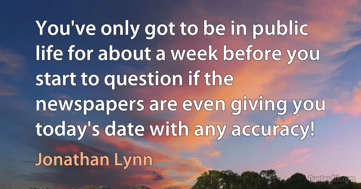 You've only got to be in public life for about a week before you start to question if the newspapers are even giving you today's date with any accuracy! (Jonathan Lynn)