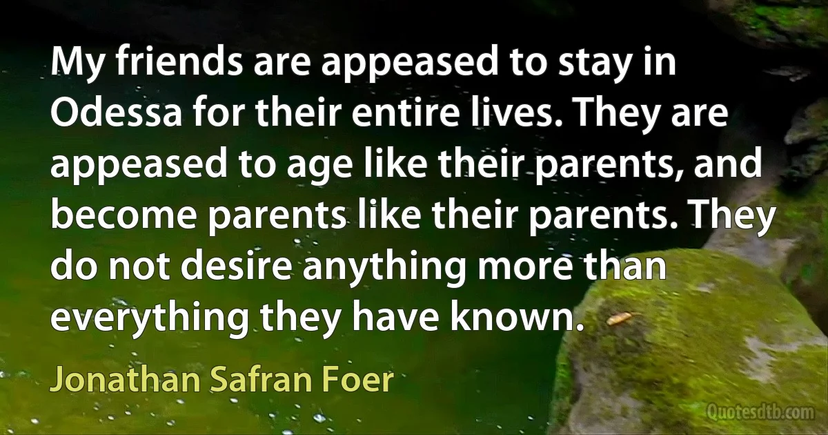 My friends are appeased to stay in Odessa for their entire lives. They are appeased to age like their parents, and become parents like their parents. They do not desire anything more than everything they have known. (Jonathan Safran Foer)