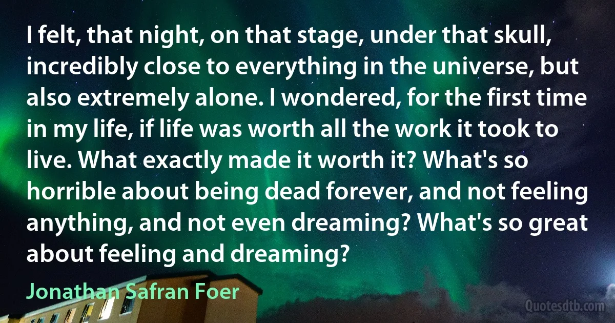 I felt, that night, on that stage, under that skull, incredibly close to everything in the universe, but also extremely alone. I wondered, for the first time in my life, if life was worth all the work it took to live. What exactly made it worth it? What's so horrible about being dead forever, and not feeling anything, and not even dreaming? What's so great about feeling and dreaming? (Jonathan Safran Foer)