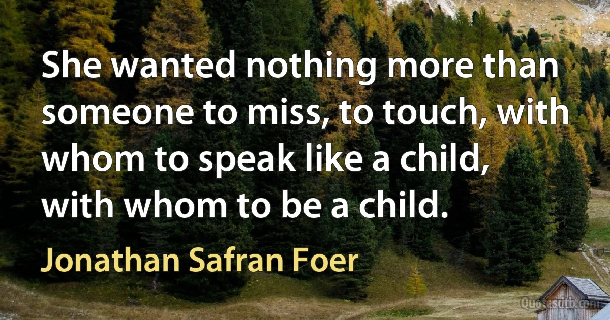 She wanted nothing more than someone to miss, to touch, with whom to speak like a child, with whom to be a child. (Jonathan Safran Foer)