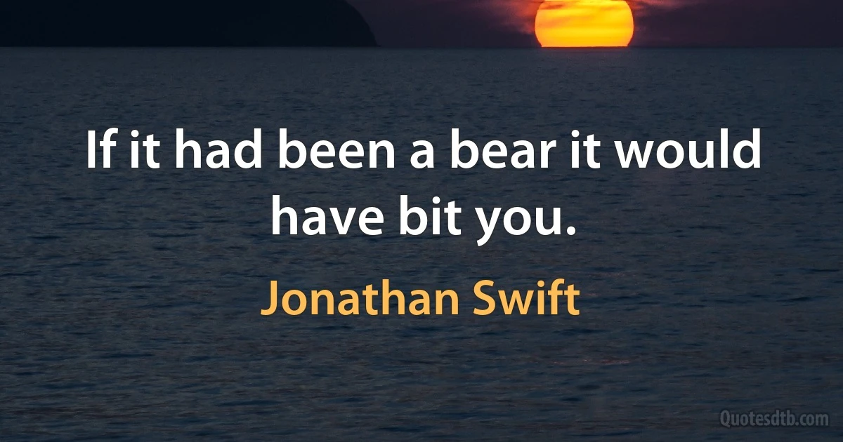 If it had been a bear it would have bit you. (Jonathan Swift)