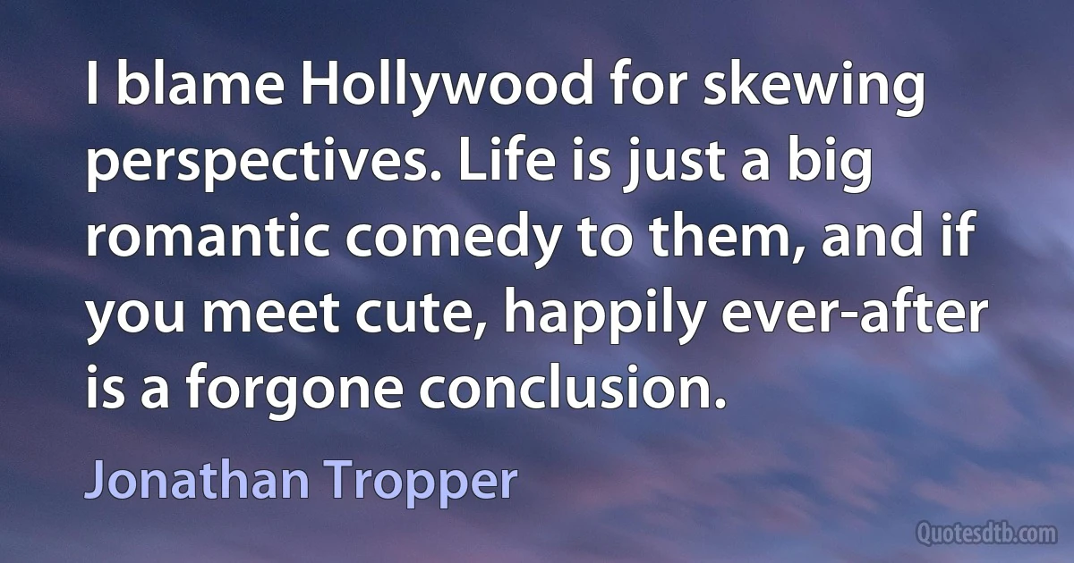 I blame Hollywood for skewing perspectives. Life is just a big romantic comedy to them, and if you meet cute, happily ever-after is a forgone conclusion. (Jonathan Tropper)