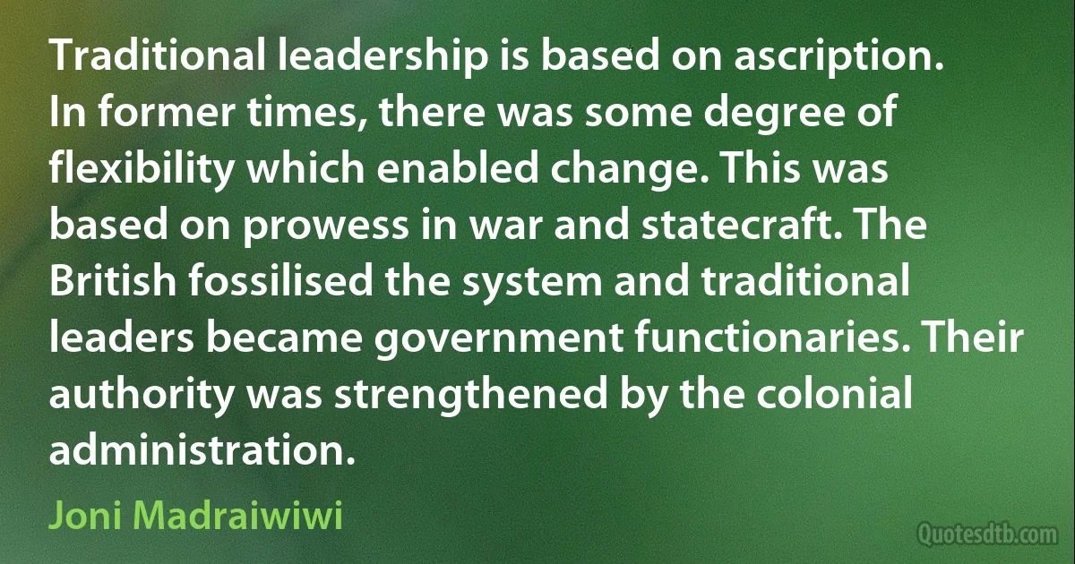 Traditional leadership is based on ascription. In former times, there was some degree of flexibility which enabled change. This was based on prowess in war and statecraft. The British fossilised the system and traditional leaders became government functionaries. Their authority was strengthened by the colonial administration. (Joni Madraiwiwi)