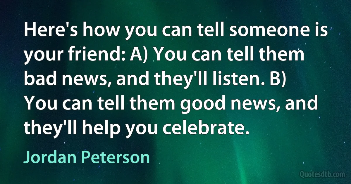 Here's how you can tell someone is your friend: A) You can tell them bad news, and they'll listen. B) You can tell them good news, and they'll help you celebrate. (Jordan Peterson)