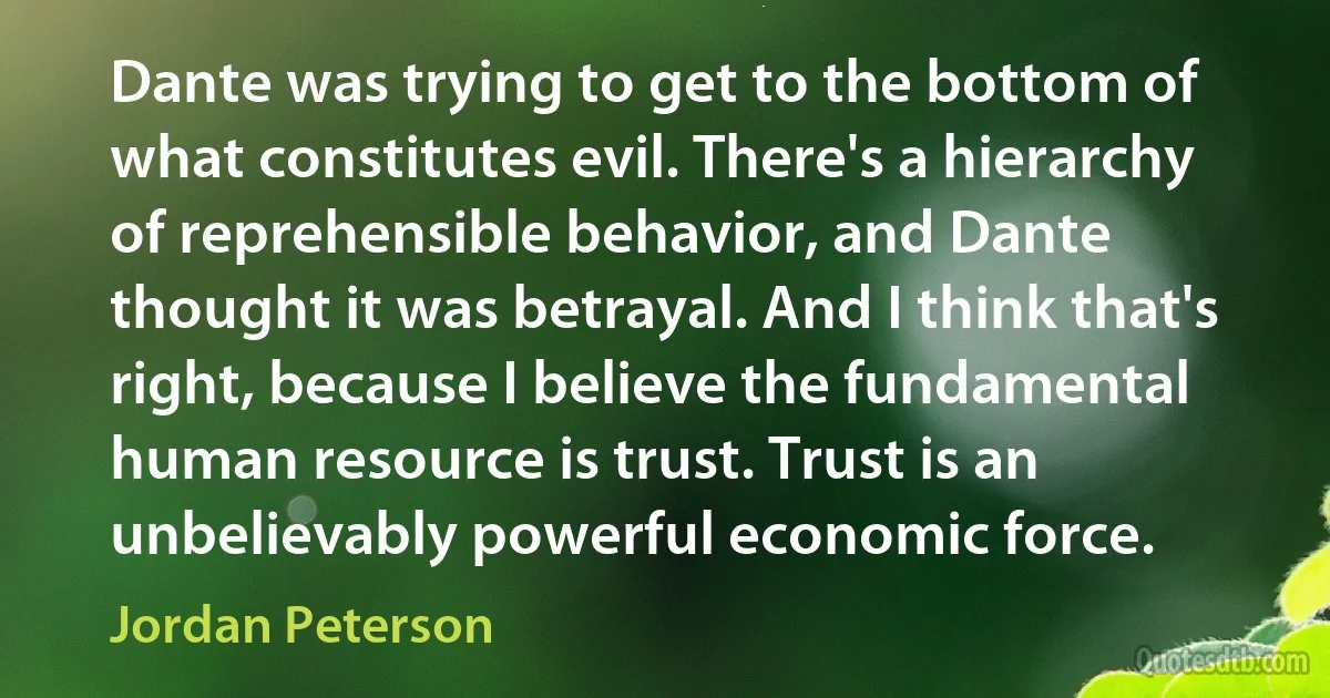 Dante was trying to get to the bottom of what constitutes evil. There's a hierarchy of reprehensible behavior, and Dante thought it was betrayal. And I think that's right, because I believe the fundamental human resource is trust. Trust is an unbelievably powerful economic force. (Jordan Peterson)