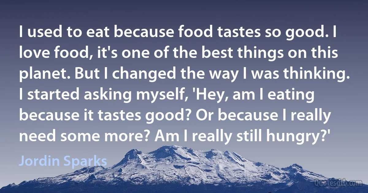 I used to eat because food tastes so good. I love food, it's one of the best things on this planet. But I changed the way I was thinking. I started asking myself, 'Hey, am I eating because it tastes good? Or because I really need some more? Am I really still hungry?' (Jordin Sparks)