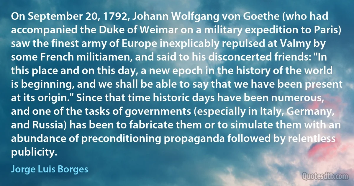 On September 20, 1792, Johann Wolfgang von Goethe (who had accompanied the Duke of Weimar on a military expedition to Paris) saw the finest army of Europe inexplicably repulsed at Valmy by some French militiamen, and said to his disconcerted friends: "In this place and on this day, a new epoch in the history of the world is beginning, and we shall be able to say that we have been present at its origin." Since that time historic days have been numerous, and one of the tasks of governments (especially in Italy, Germany, and Russia) has been to fabricate them or to simulate them with an abundance of preconditioning propaganda followed by relentless publicity. (Jorge Luis Borges)