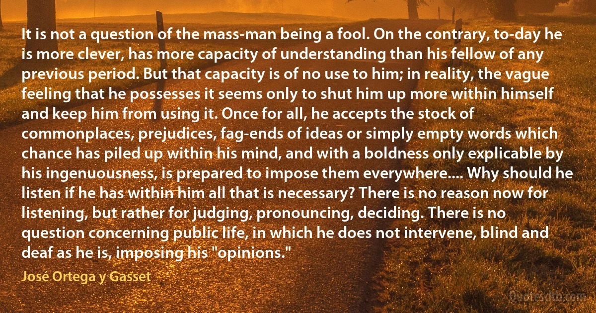 It is not a question of the mass-man being a fool. On the contrary, to-day he is more clever, has more capacity of understanding than his fellow of any previous period. But that capacity is of no use to him; in reality, the vague feeling that he possesses it seems only to shut him up more within himself and keep him from using it. Once for all, he accepts the stock of commonplaces, prejudices, fag-ends of ideas or simply empty words which chance has piled up within his mind, and with a boldness only explicable by his ingenuousness, is prepared to impose them everywhere.... Why should he listen if he has within him all that is necessary? There is no reason now for listening, but rather for judging, pronouncing, deciding. There is no question concerning public life, in which he does not intervene, blind and deaf as he is, imposing his "opinions." (José Ortega y Gasset)