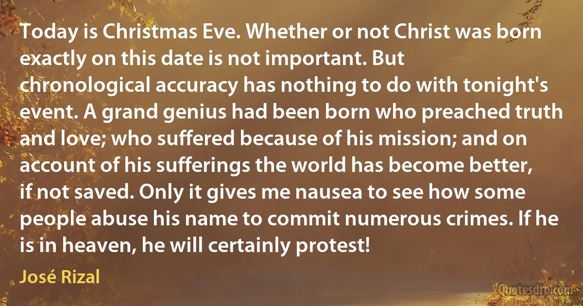 Today is Christmas Eve. Whether or not Christ was born exactly on this date is not important. But chronological accuracy has nothing to do with tonight's event. A grand genius had been born who preached truth and love; who suffered because of his mission; and on account of his sufferings the world has become better, if not saved. Only it gives me nausea to see how some people abuse his name to commit numerous crimes. If he is in heaven, he will certainly protest! (José Rizal)