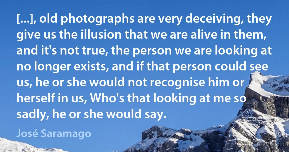 [...], old photographs are very deceiving, they give us the illusion that we are alive in them, and it's not true, the person we are looking at no longer exists, and if that person could see us, he or she would not recognise him or herself in us, Who's that looking at me so sadly, he or she would say. (José Saramago)