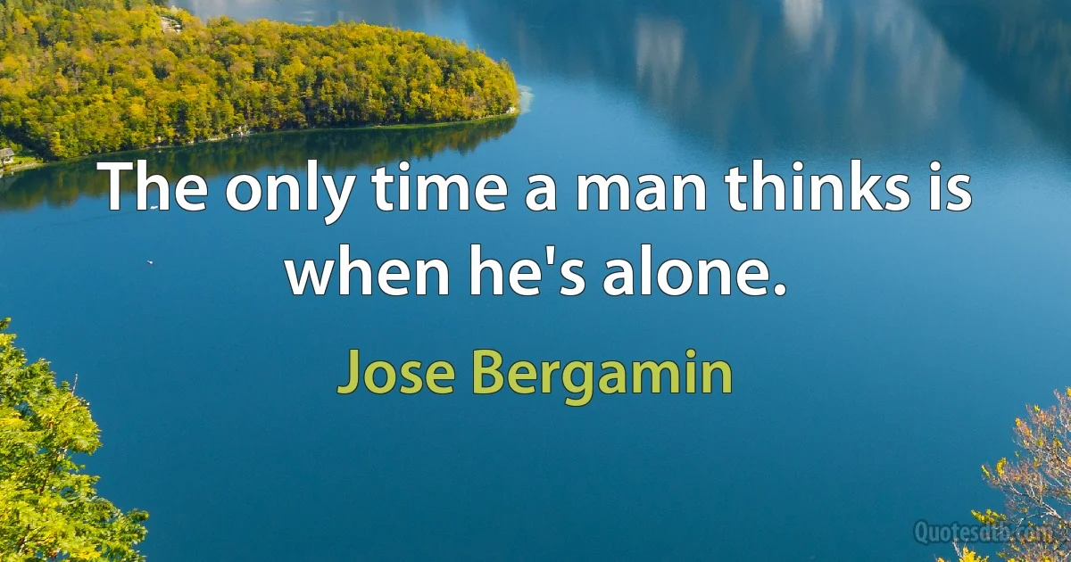 The only time a man thinks is when he's alone. (Jose Bergamin)