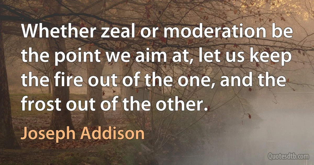 Whether zeal or moderation be the point we aim at, let us keep the fire out of the one, and the frost out of the other. (Joseph Addison)