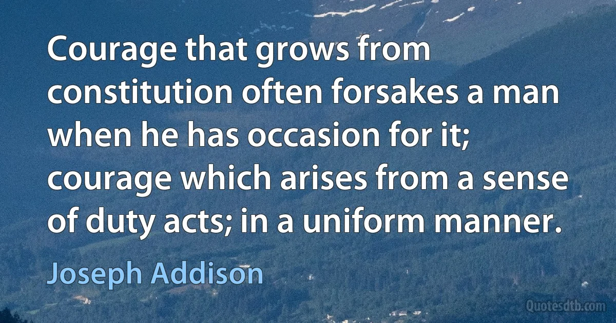 Courage that grows from constitution often forsakes a man when he has occasion for it; courage which arises from a sense of duty acts; in a uniform manner. (Joseph Addison)