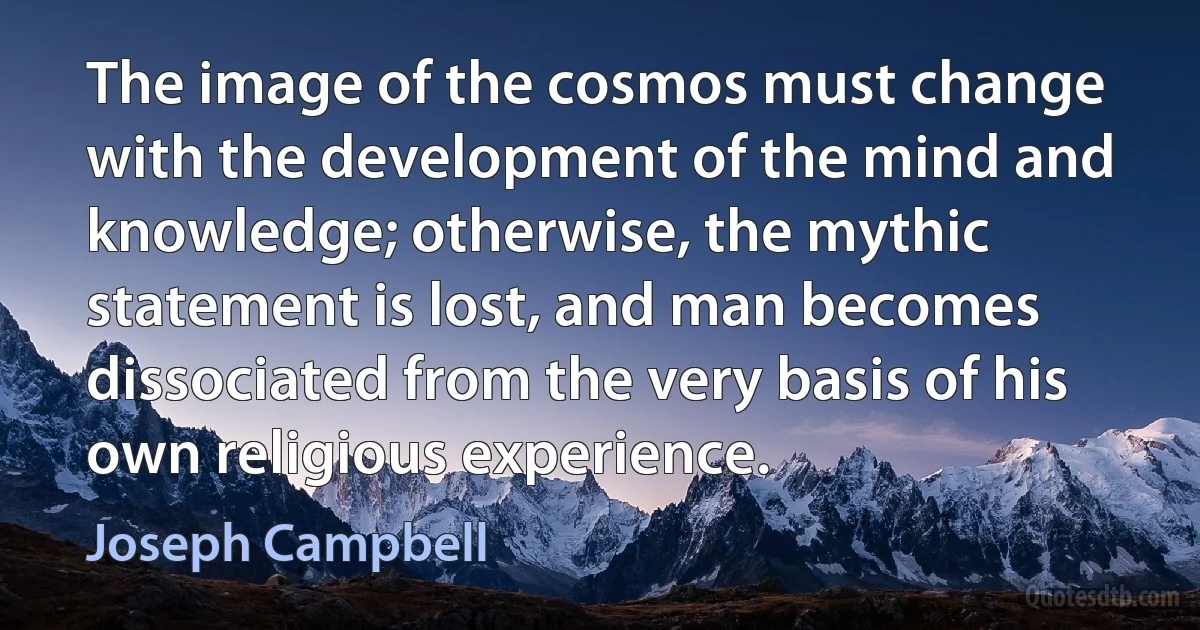 The image of the cosmos must change with the development of the mind and knowledge; otherwise, the mythic statement is lost, and man becomes dissociated from the very basis of his own religious experience. (Joseph Campbell)