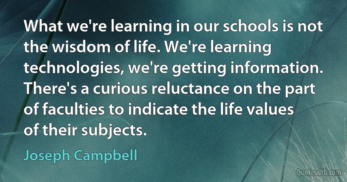 What we're learning in our schools is not the wisdom of life. We're learning technologies, we're getting information. There's a curious reluctance on the part of faculties to indicate the life values of their subjects. (Joseph Campbell)