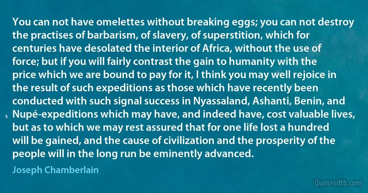 You can not have omelettes without breaking eggs; you can not destroy the practises of barbarism, of slavery, of superstition, which for centuries have desolated the interior of Africa, without the use of force; but if you will fairly contrast the gain to humanity with the price which we are bound to pay for it, I think you may well rejoice in the result of such expeditions as those which have recently been conducted with such signal success in Nyassaland, Ashanti, Benin, and Nupé-expeditions which may have, and indeed have, cost valuable lives, but as to which we may rest assured that for one life lost a hundred will be gained, and the cause of civilization and the prosperity of the people will in the long run be eminently advanced. (Joseph Chamberlain)