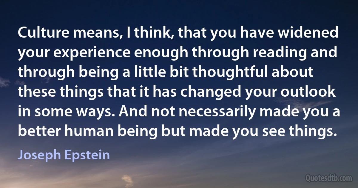 Culture means, I think, that you have widened your experience enough through reading and through being a little bit thoughtful about these things that it has changed your outlook in some ways. And not necessarily made you a better human being but made you see things. (Joseph Epstein)