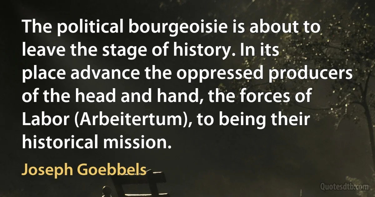 The political bourgeoisie is about to leave the stage of history. In its place advance the oppressed producers of the head and hand, the forces of Labor (Arbeitertum), to being their historical mission. (Joseph Goebbels)